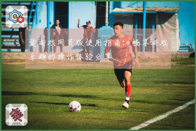 爱游戏网页版使用指南：畅享游戏乐趣的操作体验分享