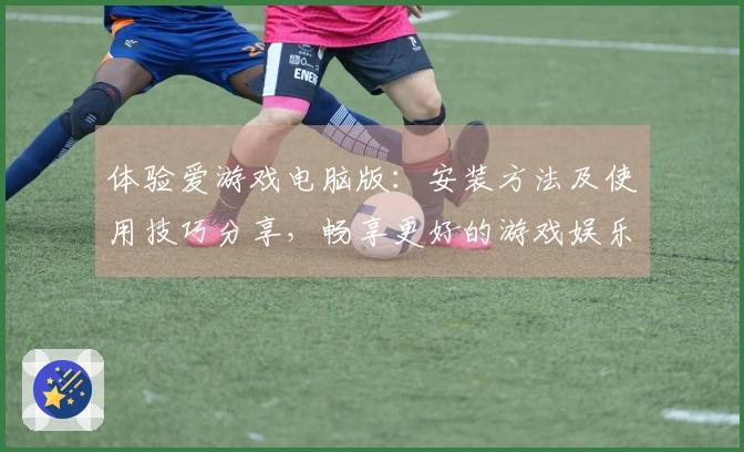 体验爱游戏电脑版:安装方法及使用技巧分享,畅享更好的游戏娱乐体验