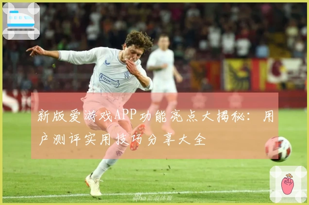 新版爱游戏APP功能亮点大揭秘：用户测评实用技巧分享大全