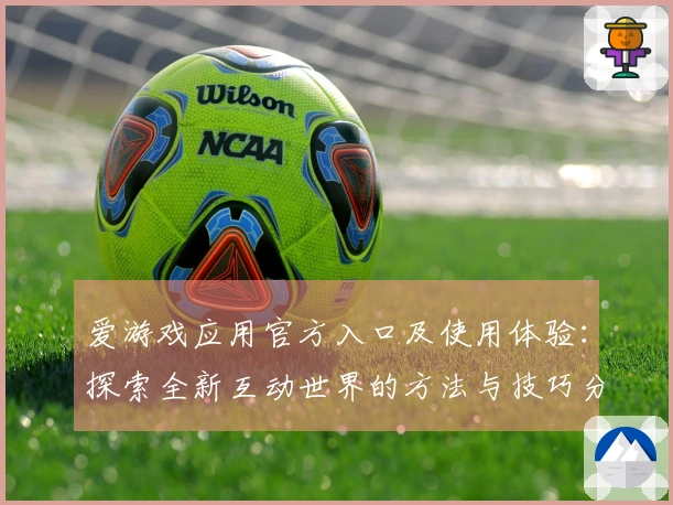 爱游戏应用官方入口及使用体验：探索全新互动世界的方法与技巧分享