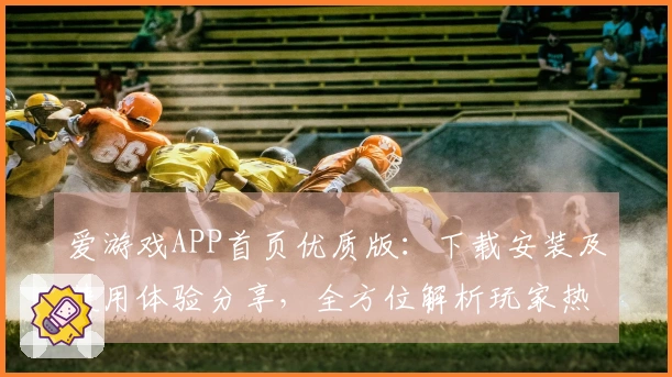 爱游戏APP首页优质版：下载安装及使用体验分享，全方位解析玩家热爱原因