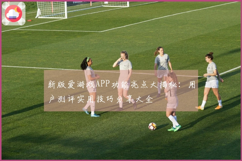 新版爱游戏APP功能亮点大揭秘：用户测评实用技巧分享大全